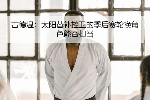 古德温：太阳替补控卫的季后赛轮换角色能否担当