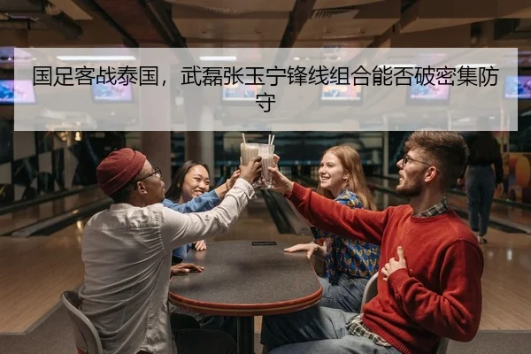 国足客战泰国，武磊张玉宁锋线组合能否破密集防守